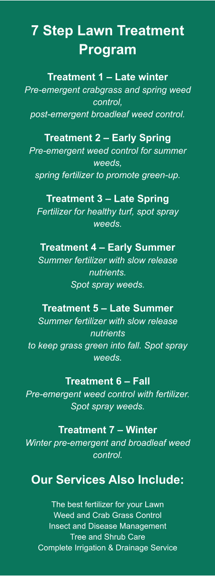7 Step Lawn Treatment Program  Treatment 1 – Late winter Pre-emergent crabgrass and spring weed control, post-emergent broadleaf weed control.  Treatment 2 – Early Spring Pre-emergent weed control for summer weeds, spring fertilizer to promote green-up.  Treatment 3 – Late Spring Fertilizer for healthy turf, spot spray weeds.  Treatment 4 – Early Summer Summer fertilizer with slow release nutrients. Spot spray weeds.  Treatment 5 – Late Summer Summer fertilizer with slow release nutrients to keep grass green into fall. Spot spray weeds.  Treatment 6 – Fall Pre-emergent weed control with fertilizer. Spot spray weeds.  Treatment 7 – Winter Winter pre-emergent and broadleaf weed control.  Our Services Also Include:  The best fertilizer for your Lawn Weed and Crab Grass Control Insect and Disease Management Tree and Shrub Care Complete Irrigation & Drainage Service