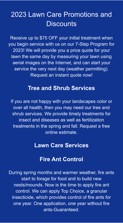 2023 Lawn Care Promotions and Discounts  Receive up to $75 OFF your initial treatment when you begin service with us on our 7-Step Program for 2023! We will provide you a price quote for your lawn the same day by measuring your lawn using aerial images on the Internet, and can start your service the very next day (weather permitting). Request an instant quote now!  Tree and Shrub Services  If you are not happy with your landscapes color or over all health, then you may need our tree and shrub services. We provide timely treatments for insect and diseases as well as fertilization treatments in the spring and fall. Request a free online estimate.  Lawn Care Services  Fire Ant Control  During spring months and warmer weather, fire ants start to forage for food and to build new nests/mounds. Now is the time to apply fire ant control. We can apply Top Choice, a granular insecticide, which provides control of fire ants for one year. One application, one year without fire ants-Guaranteed.